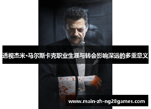 透视杰米·马尔斯卡克职业生涯与转会影响深远的多重意义 透视杰米·马尔斯卡克职业生涯与转会影响深远的多重意义