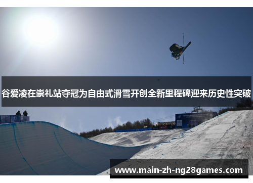 谷爱凌在崇礼站夺冠为自由式滑雪开创全新里程碑迎来历史性突破