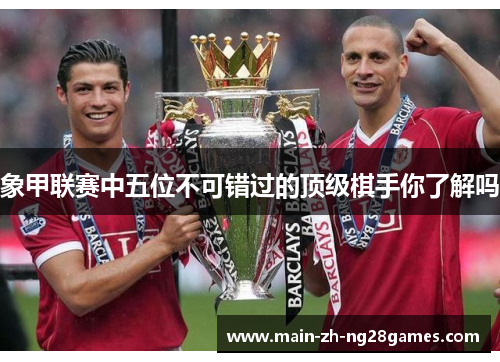 象甲联赛中五位不可错过的顶级棋手你了解吗