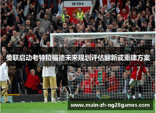 曼联启动老特拉福德未来规划评估翻新或重建方案