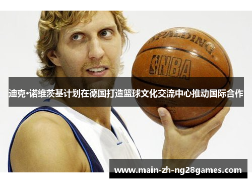 迪克·诺维茨基计划在德国打造篮球文化交流中心推动国际合作 迪克·诺维茨基计划在德国打造篮球文化交流中心推动国际合作