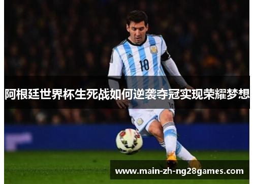 阿根廷世界杯生死战如何逆袭夺冠实现荣耀梦想