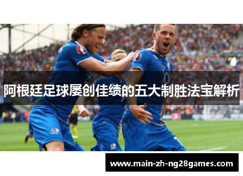 阿根廷足球屡创佳绩的五大制胜法宝解析 阿根廷足球屡创佳绩的五大制胜法宝解析